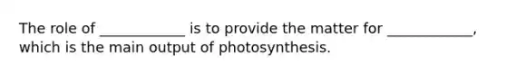 The role of ____________ is to provide the matter for ____________, which is the main output of photosynthesis.