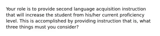 Your role is to provide second language acquisition instruction that will increase the student from his/her current proficiency level. This is accomplished by providing instruction that is, what three things must you consider?