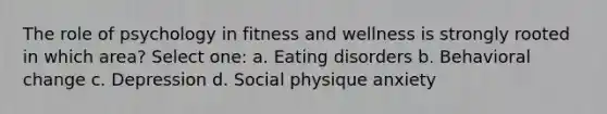 The role of psychology in fitness and wellness is strongly rooted in which area? Select one: a. Eating disorders b. Behavioral change c. Depression d. Social physique anxiety