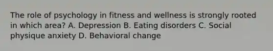 The role of psychology in fitness and wellness is strongly rooted in which area? A. Depression B. Eating disorders C. Social physique anxiety D. Behavioral change