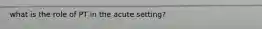 what is the role of PT in the acute setting?