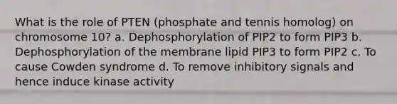 What is the role of PTEN (phosphate and tennis homolog) on chromosome 10? a. Dephosphorylation of PIP2 to form PIP3 b. Dephosphorylation of the membrane lipid PIP3 to form PIP2 c. To cause Cowden syndrome d. To remove inhibitory signals and hence induce kinase activity