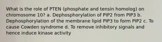 What is the role of PTEN (phosphate and tensin homolog) on chromosome 10? a. Dephosphorylation of PIP2 from PIP3 b. Dephosphorylation of the membrane lipid PIP3 to form PIP2 c. To cause Cowden syndrome d. To remove inhibitory signals and hence induce kinase activity