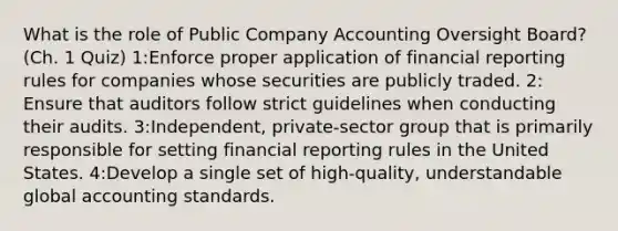 What is the role of Public Company Accounting Oversight Board?(Ch. 1 Quiz) 1:Enforce proper application of financial reporting rules for companies whose securities are publicly traded. 2: Ensure that auditors follow strict guidelines when conducting their audits. 3:Independent, private-sector group that is primarily responsible for setting financial reporting rules in the United States. 4:Develop a single set of high-quality, understandable global accounting standards.