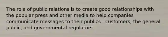 The role of public relations is to create good relationships with the popular press and other media to help companies communicate messages to their publics—customers, the general public, and governmental regulators.