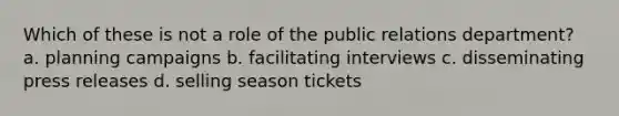 Which of these is not a role of the public relations department? a. planning campaigns b. facilitating interviews c. disseminating press releases d. selling season tickets