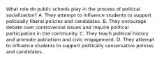 What role do public schools play in the process of political socialization? A. They attempt to influence students to support politically liberal policies and candidates. B. They encourage debate over controversial issues and require political participation in the community. C. They teach political history and promote patriotism and civic engagement. D. They attempt to influence students to support politically conservative policies and candidates.