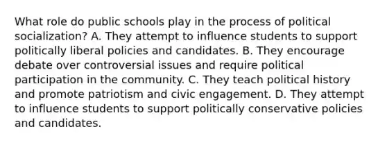 What role do public schools play in the process of political socialization? A. They attempt to influence students to support politically liberal policies and candidates. B. They encourage debate over controversial issues and require political participation in the community. C. They teach political history and promote patriotism and civic engagement. D. They attempt to influence students to support politically conservative policies and candidates.