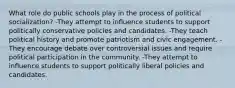 What role do public schools play in the process of political socialization? -They attempt to influence students to support politically conservative policies and candidates. -They teach political history and promote patriotism and civic engagement. -They encourage debate over controversial issues and require political participation in the community. -They attempt to influence students to support politically liberal policies and candidates.