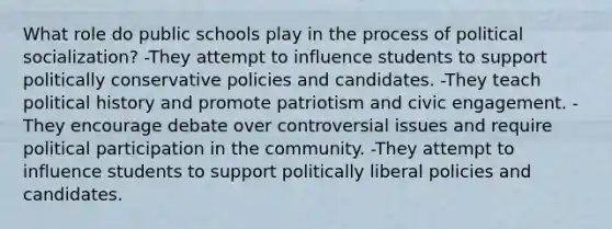 What role do public schools play in the process of <a href='https://www.questionai.com/knowledge/kcddeKilOR-political-socialization' class='anchor-knowledge'>political socialization</a>? -They attempt to influence students to support politically conservative policies and candidates. -They teach political history and promote patriotism and civic engagement. -They encourage debate over controversial issues and require political participation in the community. -They attempt to influence students to support politically liberal policies and candidates.