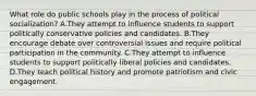 What role do public schools play in the process of political socialization? A.They attempt to influence students to support politically conservative policies and candidates. B.They encourage debate over controversial issues and require political participation in the community. C.They attempt to influence students to support politically liberal policies and candidates. D.They teach political history and promote patriotism and civic engagement.