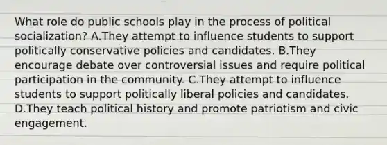 What role do public schools play in the process of political socialization? A.They attempt to influence students to support politically conservative policies and candidates. B.They encourage debate over controversial issues and require political participation in the community. C.They attempt to influence students to support politically liberal policies and candidates. D.They teach political history and promote patriotism and civic engagement.