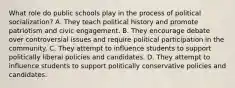 What role do public schools play in the process of political socialization? A. They teach political history and promote patriotism and civic engagement. B. They encourage debate over controversial issues and require political participation in the community. C. They attempt to influence students to support politically liberal policies and candidates. D. They attempt to influence students to support politically conservative policies and candidates.