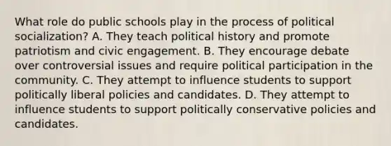 What role do public schools play in the process of <a href='https://www.questionai.com/knowledge/kcddeKilOR-political-socialization' class='anchor-knowledge'>political socialization</a>? A. They teach political history and promote patriotism and civic engagement. B. They encourage debate over controversial issues and require political participation in the community. C. They attempt to influence students to support politically liberal policies and candidates. D. They attempt to influence students to support politically conservative policies and candidates.