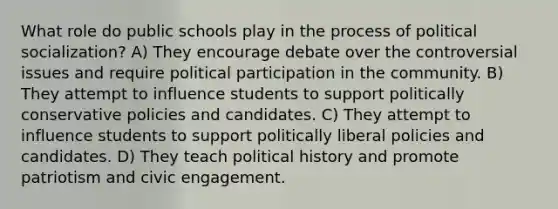 What role do public schools play in the process of political socialization? A) They encourage debate over the controversial issues and require political participation in the community. B) They attempt to influence students to support politically conservative policies and candidates. C) They attempt to influence students to support politically liberal policies and candidates. D) They teach political history and promote patriotism and civic engagement.