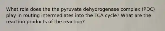 What role does the the pyruvate dehydrogenase complex (PDC) play in routing intermediates into the TCA cycle? What are the reaction products of the reaction?