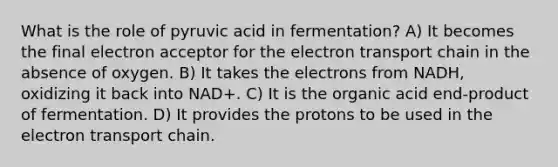 What is the role of pyruvic acid in fermentation? A) It becomes the final electron acceptor for <a href='https://www.questionai.com/knowledge/k57oGBr0HP-the-electron-transport-chain' class='anchor-knowledge'>the electron transport chain</a> in the absence of oxygen. B) It takes the electrons from NADH, oxidizing it back into NAD+. C) It is the organic acid end-product of fermentation. D) It provides the protons to be used in the electron transport chain.