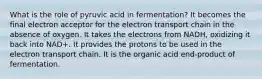 What is the role of pyruvic acid in fermentation? It becomes the final electron acceptor for the electron transport chain in the absence of oxygen. It takes the electrons from NADH, oxidizing it back into NAD+. It provides the protons to be used in the electron transport chain. It is the organic acid end-product of fermentation.