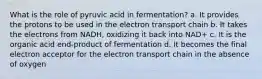 What is the role of pyruvic acid in fermentation? a. It provides the protons to be used in the electron transport chain b. It takes the electrons from NADH, oxidizing it back into NAD+ c. It is the organic acid end-product of fermentation d. It becomes the final electron acceptor for the electron transport chain in the absence of oxygen