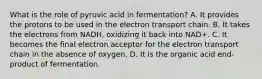 What is the role of pyruvic acid in fermentation? A. It provides the protons to be used in the electron transport chain. B. It takes the electrons from NADH, oxidizing it back into NAD+. C. It becomes the final electron acceptor for the electron transport chain in the absence of oxygen. D. It is the organic acid end-product of fermentation.