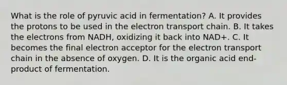 What is the role of pyruvic acid in fermentation? A. It provides the protons to be used in the electron transport chain. B. It takes the electrons from NADH, oxidizing it back into NAD+. C. It becomes the final electron acceptor for the electron transport chain in the absence of oxygen. D. It is the organic acid end-product of fermentation.