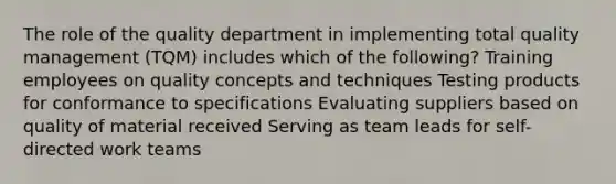 The role of the quality department in implementing total quality management (TQM) includes which of the following? Training employees on quality concepts and techniques Testing products for conformance to specifications Evaluating suppliers based on quality of material received Serving as team leads for self-directed work teams