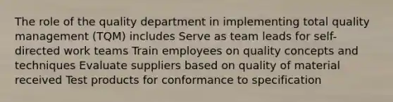 The role of the quality department in implementing total quality management (TQM) includes Serve as team leads for self-directed work teams Train employees on quality concepts and techniques Evaluate suppliers based on quality of material received Test products for conformance to specification