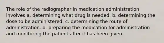 The role of the radiographer in medication administration involves a. determining what drug is needed. b. determining the dose to be administered. c. determining the route of administration. d. preparing the medication for administration and monitoring the patient after it has been given.