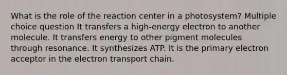 What is the role of the reaction center in a photosystem? Multiple choice question It transfers a high-energy electron to another molecule. It transfers energy to other pigment molecules through resonance. It synthesizes ATP. It is the primary electron acceptor in the electron transport chain.