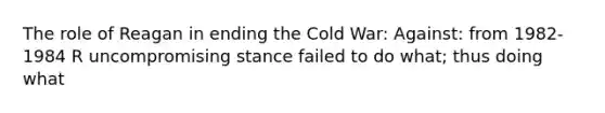 The role of Reagan in ending the Cold War: Against: from 1982-1984 R uncompromising stance failed to do what; thus doing what