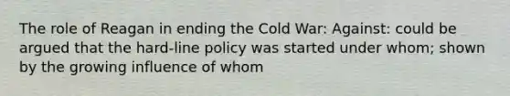 The role of Reagan in ending the Cold War: Against: could be argued that the hard-line policy was started under whom; shown by the growing influence of whom