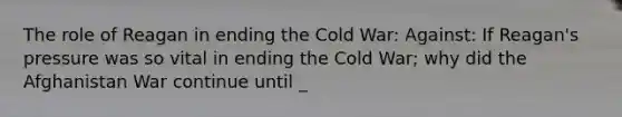 The role of Reagan in ending the Cold War: Against: If Reagan's pressure was so vital in ending the Cold War; why did the Afghanistan War continue until _