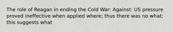 The role of Reagan in ending the Cold War: Against: US pressure proved ineffective when applied where; thus there was no what; this suggests what