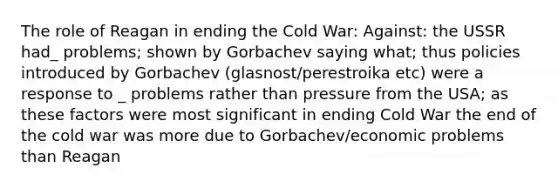 The role of Reagan in ending the Cold War: Against: the USSR had_ problems; shown by Gorbachev saying what; thus policies introduced by Gorbachev (glasnost/perestroika etc) were a response to _ problems rather than pressure from the USA; as these factors were most significant in ending Cold War the end of the cold war was more due to Gorbachev/economic problems than Reagan