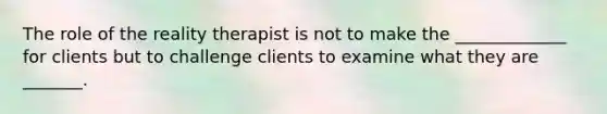 The role of the reality therapist is not to make the _____________ for clients but to challenge clients to examine what they are _______.