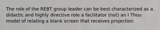 The role of the REBT group leader can be best characterized as a didactic and highly directive role a facilitator (not) an I Thou model of relating a blank screen that receives projection