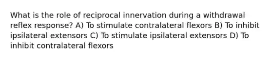 What is the role of reciprocal innervation during a withdrawal reflex response? A) To stimulate contralateral flexors B) To inhibit ipsilateral extensors C) To stimulate ipsilateral extensors D) To inhibit contralateral flexors