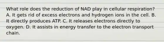 What role does the reduction of NAD play in cellular respiration? A. It gets rid of excess electrons and hydrogen ions in the cell. B. It directly produces ATP. C. It releases electrons directly to oxygen. D. It assists in energy transfer to the electron transport chain.