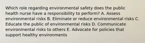 Which role regarding environmental safety does the public health nurse have a responsibility to perform? A. Assess environmental risks B. Eliminate or reduce environmental risks C. Educate the public of environmental risks D. Communicate environmental risks to others E. Advocate for policies that support healthy environments