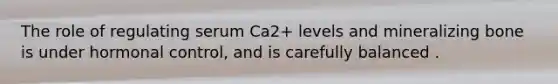 The role of regulating serum Ca2+ levels and mineralizing bone is under hormonal control, and is carefully balanced .