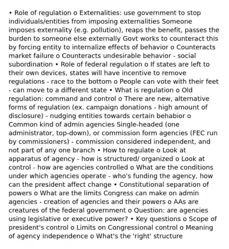 • Role of regulation o Externalities: use government to stop individuals/entities from imposing externalities Someone imposes externality (e.g. pollution), reaps the benefit, passes the burden to someone else externally Govt works to counteract this by forcing entity to internalize effects of behavior o Counteracts market failure o Counteracts undesirable behavior - social subordination • Role of federal regulation o If states are left to their own devices, states will have incentive to remove regulations - race to the bottom o People can vote with their feet - can move to a different state • What is regulation o Old regulation: command and control o There are new, alternative forms of regulation (ex. campaign donations - high amount of disclosure) - nudging entities towards certain behabior o Common kind of admin agencies Single-headed (one administrator, top-down), or commission form agencies (FEC run by commissioners) - commission considered independent, and not part of any one branch • How to regulate o Look at apparatus of agency - how is structured/ organized o Look at control - how are agencies controlled o What are the conditions under which agencies operate - who's funding the agency, how can the president affect change • Constitutional separation of powers o What are the limits Congress can make on admin agencies - creation of agencies and their powers o AAs are creatures of the federal government o Question: are agencies using legislative or executive power? • Key questions o Scope of president's control o Limits on Congressional control o Meaning of agency independence o What's the 'right' structure