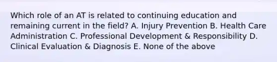 Which role of an AT is related to continuing education and remaining current in the field? A. Injury Prevention B. Health Care Administration C. Professional Development & Responsibility D. Clinical Evaluation & Diagnosis E. None of the above