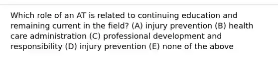 Which role of an AT is related to continuing education and remaining current in the field? (A) injury prevention (B) health care administration (C) professional development and responsibility (D) injury prevention (E) none of the above