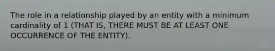 The role in a relationship played by an entity with a minimum cardinality of 1 (THAT IS, THERE MUST BE AT LEAST ONE OCCURRENCE OF THE ENTITY).