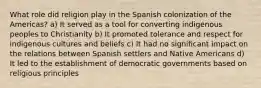 What role did religion play in the Spanish colonization of the Americas? a) It served as a tool for converting indigenous peoples to Christianity b) It promoted tolerance and respect for indigenous cultures and beliefs c) It had no significant impact on the relations between Spanish settlers and Native Americans d) It led to the establishment of democratic governments based on religious principles