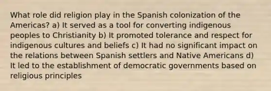 What role did religion play in the Spanish colonization of the Americas? a) It served as a tool for converting indigenous peoples to Christianity b) It promoted tolerance and respect for indigenous cultures and beliefs c) It had no significant impact on the relations between Spanish settlers and Native Americans d) It led to the establishment of democratic governments based on religious principles