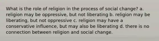 What is the role of religion in the process of social change? a. religion may be oppressive, but not liberating b. religion may be liberating, but not oppressive c. religion may have a conservative influence, but may also be liberating d. there is no connection between religion and social change.