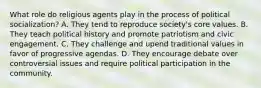 What role do religious agents play in the process of political socialization? A. They tend to reproduce society's core values. B. They teach political history and promote patriotism and civic engagement. C. They challenge and upend traditional values in favor of progressive agendas. D. They encourage debate over controversial issues and require political participation in the community.