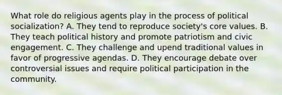 What role do religious agents play in the process of political socialization? A. They tend to reproduce society's core values. B. They teach political history and promote patriotism and civic engagement. C. They challenge and upend traditional values in favor of progressive agendas. D. They encourage debate over controversial issues and require political participation in the community.