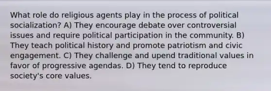 What role do religious agents play in the process of political socialization? A) They encourage debate over controversial issues and require political participation in the community. B) They teach political history and promote patriotism and civic engagement. C) They challenge and upend traditional values in favor of progressive agendas. D) They tend to reproduce society's core values.